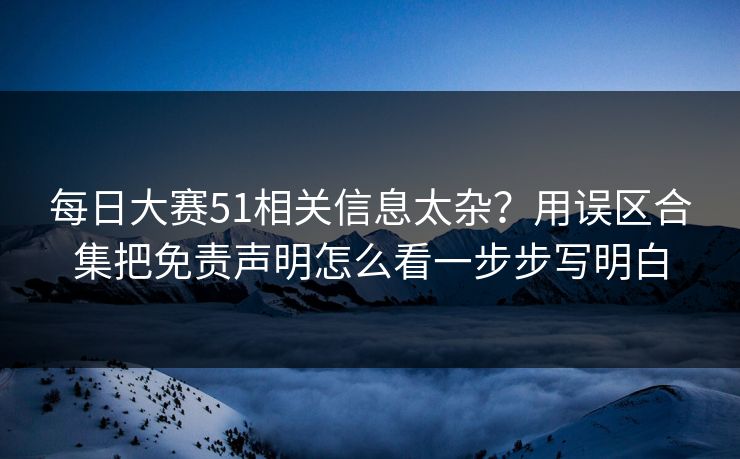 每日大赛51相关信息太杂？用误区合集把免责声明怎么看一步步写明白