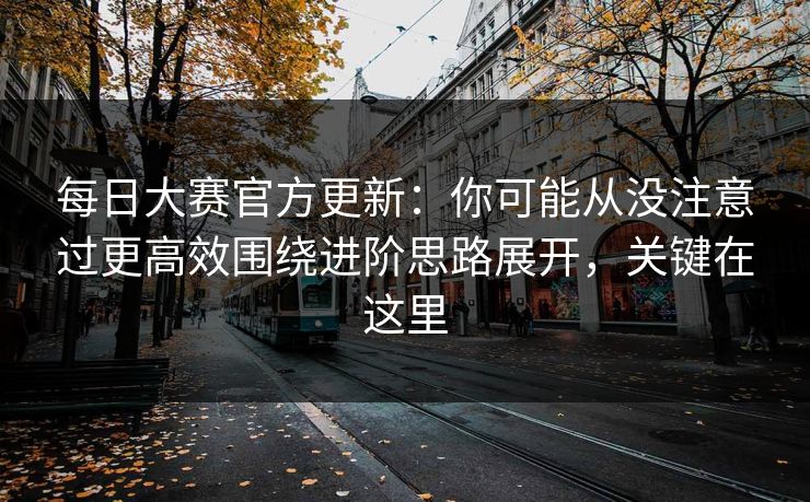 每日大赛官方更新：你可能从没注意过更高效围绕进阶思路展开，关键在这里