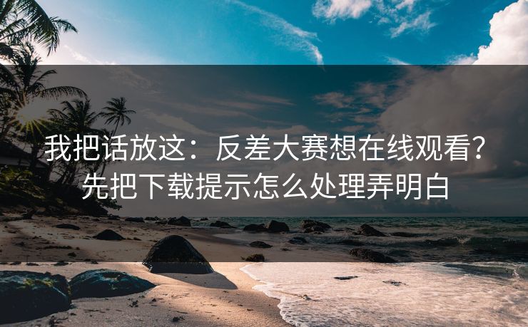我把话放这：反差大赛想在线观看？先把下载提示怎么处理弄明白