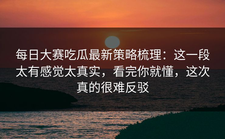 每日大赛吃瓜最新策略梳理：这一段太有感觉太真实，看完你就懂，这次真的很难反驳