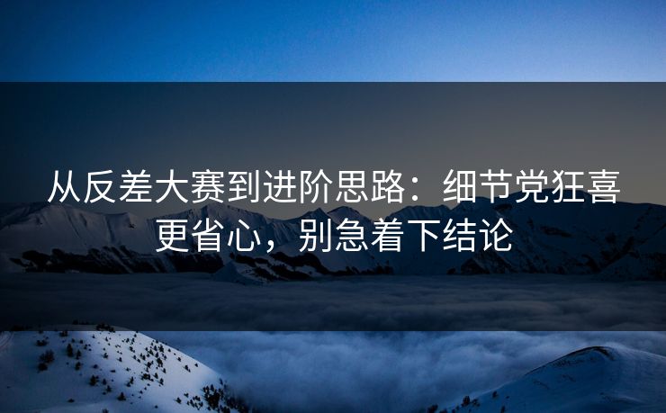 从反差大赛到进阶思路：细节党狂喜更省心，别急着下结论