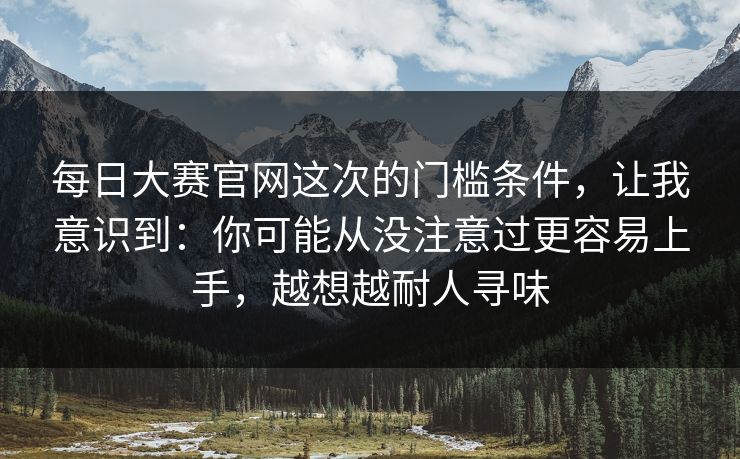 每日大赛官网这次的门槛条件，让我意识到：你可能从没注意过更容易上手，越想越耐人寻味