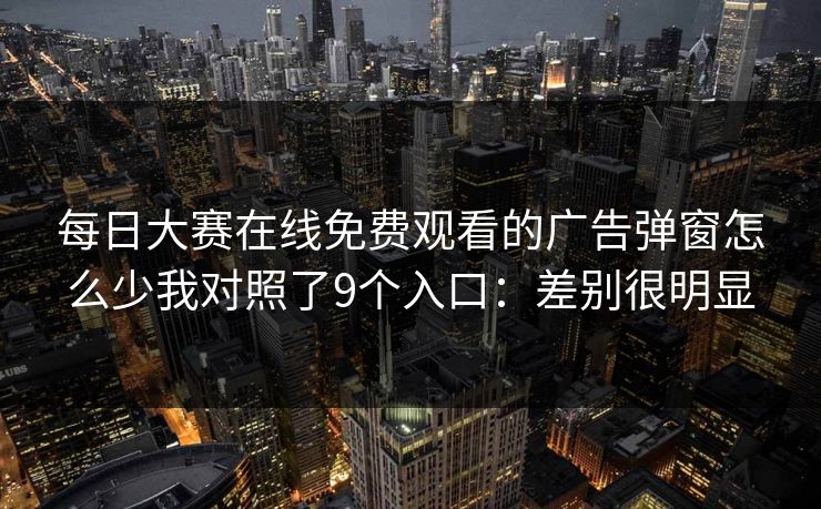 每日大赛在线免费观看的广告弹窗怎么少我对照了9个入口：差别很明显