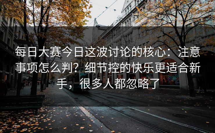 每日大赛今日这波讨论的核心:注意事项怎么判?细节控的快乐更适合新手,很多人都忽略了 每日大赛今日这波讨论的核心:注意事项怎么判?细节控的快乐更适合新手,很多人都忽略了