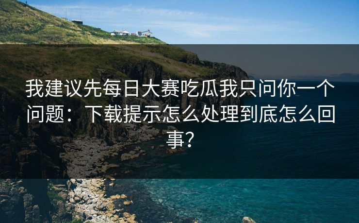 我建议先每日大赛吃瓜我只问你一个问题：下载提示怎么处理到底怎么回事？