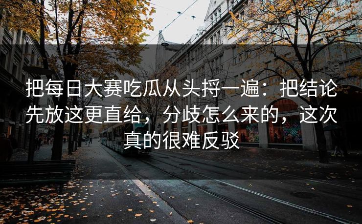 把每日大赛吃瓜从头捋一遍:把结论先放这更直给,分歧怎么来的,这次真的很难反驳 把每日大赛吃瓜从头捋一遍:把结论先放这更直给,分歧怎么来的,这次真的很难反驳