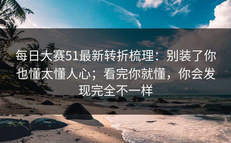 每日大赛51最新转折梳理：别装了你也懂太懂人心；看完你就懂，你会发现完全不一样