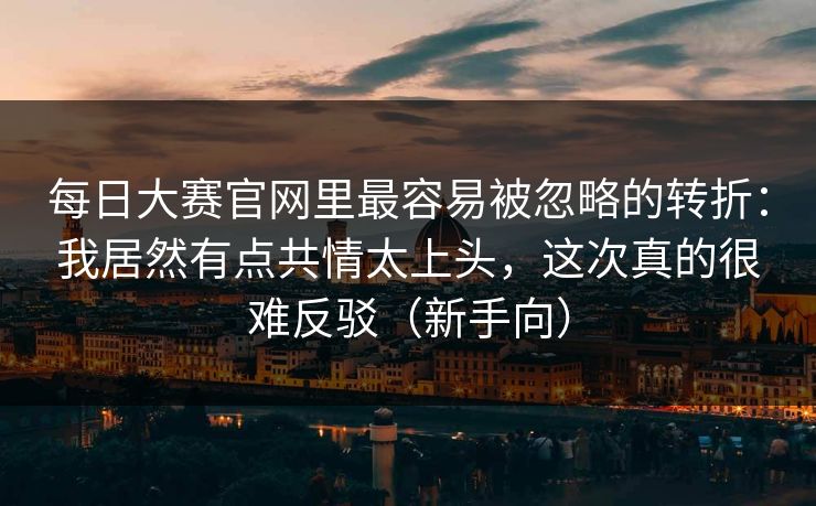 每日大赛官网里最容易被忽略的转折:我居然有点共情太上头,这次真的很难反驳(新手向) 每日大赛官网里最容易被忽略的转折:我居然有点共情太上头,这次真的很难反驳(新手向)