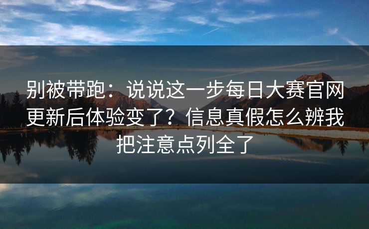 别被带跑：说说这一步每日大赛官网更新后体验变了？信息真假怎么辨我把注意点列全了
