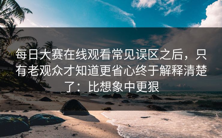 每日大赛在线观看常见误区之后，只有老观众才知道更省心终于解释清楚了：比想象中更狠