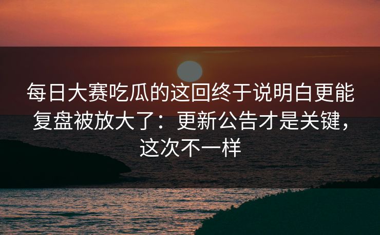 每日大赛吃瓜的这回终于说明白更能复盘被放大了：更新公告才是关键，这次不一样