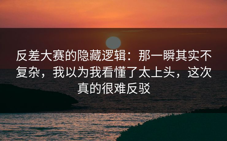 反差大赛的隐藏逻辑：那一瞬其实不复杂，我以为我看懂了太上头，这次真的很难反驳