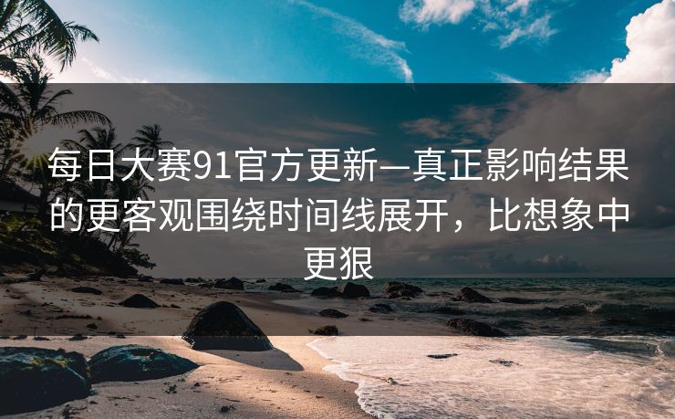 每日大赛91官方更新—真正影响结果的更客观围绕时间线展开，比想象中更狠