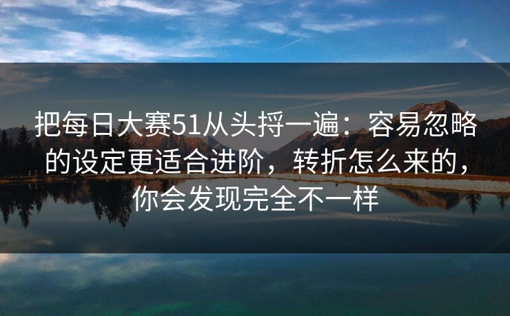 把每日大赛51从头捋一遍：容易忽略的设定更适合进阶，转折怎么来的，你会发现完全不一样