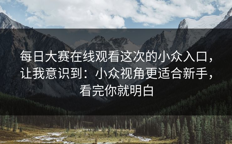 每日大赛在线观看这次的小众入口，让我意识到：小众视角更适合新手，看完你就明白