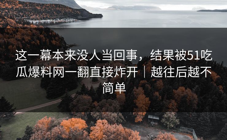 这一幕本来没人当回事,结果被51吃瓜爆料网一翻直接炸开|越往后越不简单 这一幕本来没人当回事,结果被51吃瓜爆料网一翻直接炸开|越往后越不简单