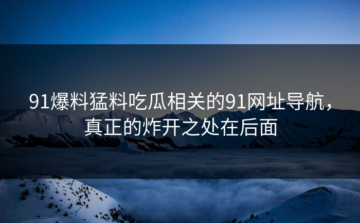91爆料猛料吃瓜相关的91网址导航，真正的炸开之处在后面