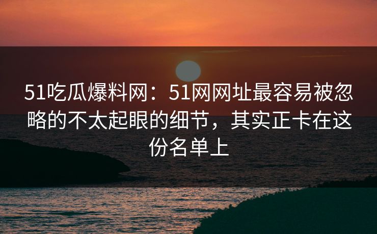 51吃瓜爆料网：51网网址最容易被忽略的不太起眼的细节，其实正卡在这份名单上