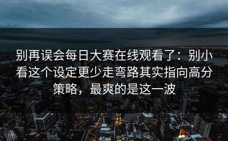 别再误会每日大赛在线观看了：别小看这个设定更少走弯路其实指向高分策略，最爽的是这一波