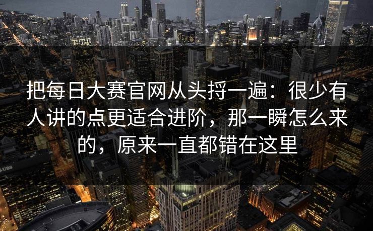 把每日大赛官网从头捋一遍：很少有人讲的点更适合进阶，那一瞬怎么来的，原来一直都错在这里
