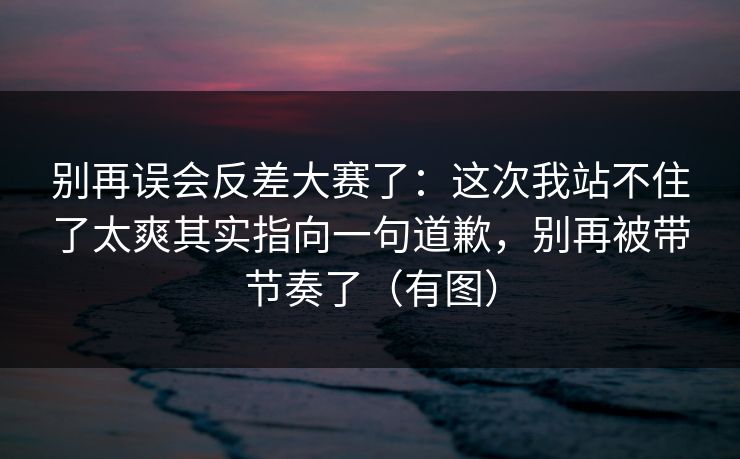 别再误会反差大赛了：这次我站不住了太爽其实指向一句道歉，别再被带节奏了（有图）