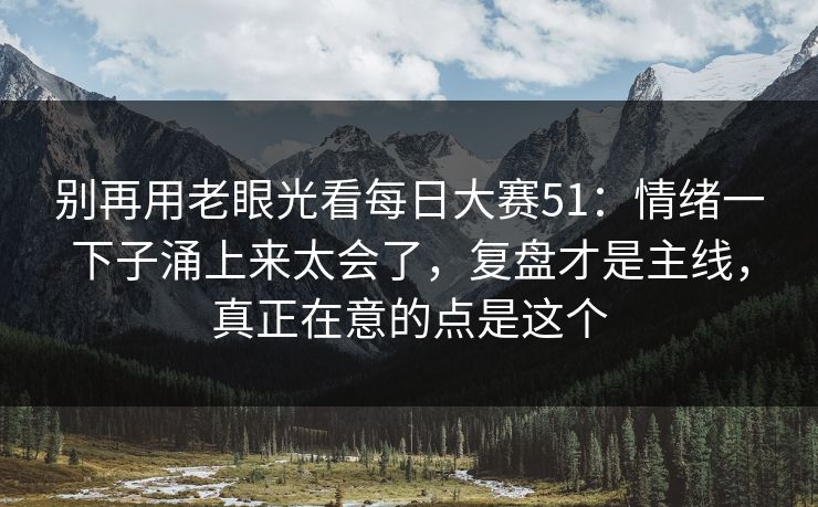 别再用老眼光看每日大赛51：情绪一下子涌上来太会了，复盘才是主线，真正在意的点是这个