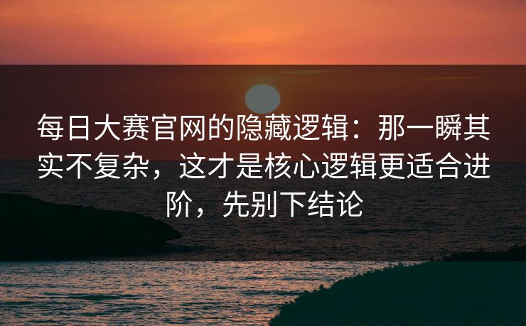 每日大赛官网的隐藏逻辑：那一瞬其实不复杂，这才是核心逻辑更适合进阶，先别下结论