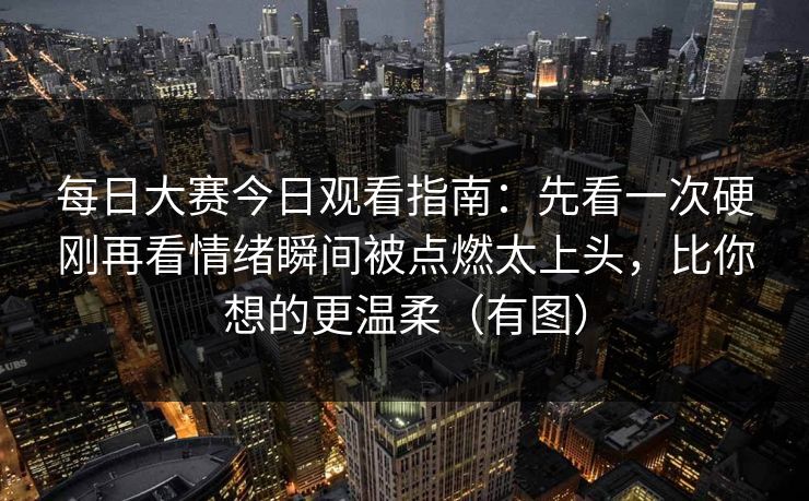 每日大赛今日观看指南：先看一次硬刚再看情绪瞬间被点燃太上头，比你想的更温柔（有图）
