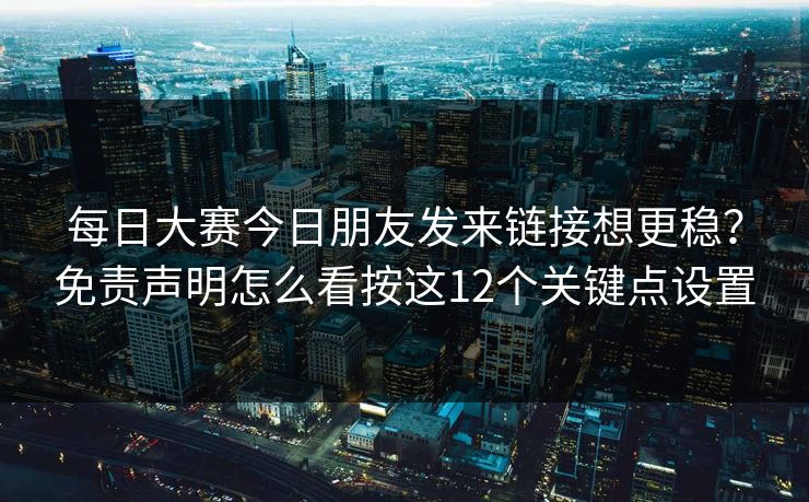 每日大赛今日朋友发来链接想更稳？免责声明怎么看按这12个关键点设置