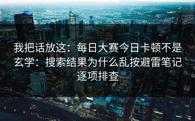 我把话放这：每日大赛今日卡顿不是玄学：搜索结果为什么乱按避雷笔记逐项排查