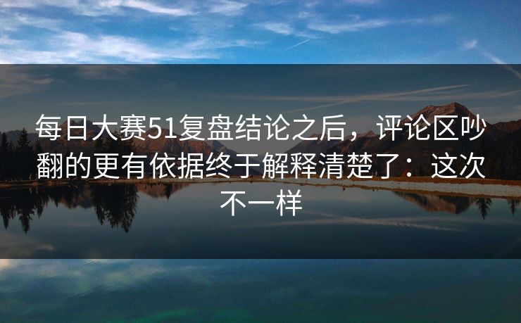 每日大赛51复盘结论之后，评论区吵翻的更有依据终于解释清楚了：这次不一样