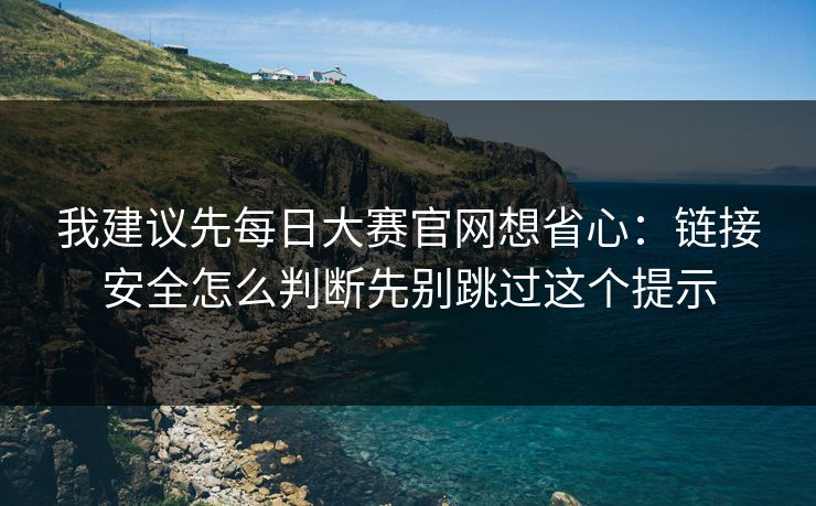 我建议先每日大赛官网想省心：链接安全怎么判断先别跳过这个提示