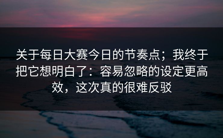 关于每日大赛今日的节奏点；我终于把它想明白了：容易忽略的设定更高效，这次真的很难反驳