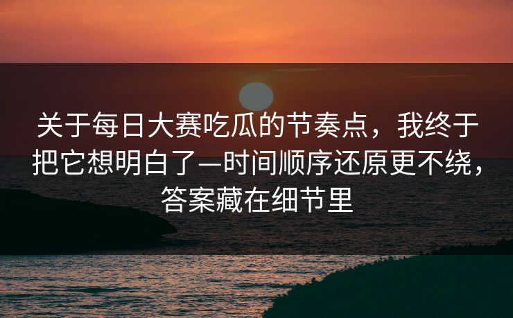 关于每日大赛吃瓜的节奏点，我终于把它想明白了—时间顺序还原更不绕，答案藏在细节里
