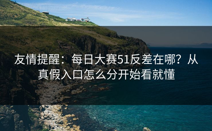 友情提醒：每日大赛51反差在哪？从真假入口怎么分开始看就懂