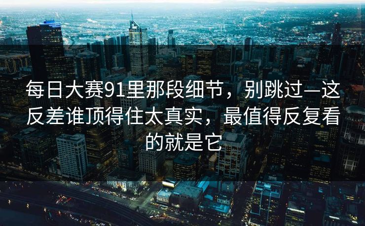 每日大赛91里那段细节，别跳过—这反差谁顶得住太真实，最值得反复看的就是它