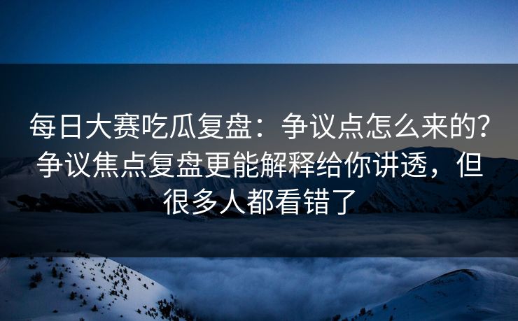 每日大赛吃瓜复盘：争议点怎么来的？争议焦点复盘更能解释给你讲透，但很多人都看错了