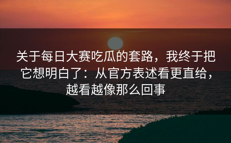 关于每日大赛吃瓜的套路，我终于把它想明白了：从官方表述看更直给，越看越像那么回事