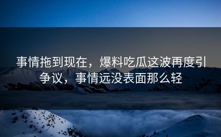 事情拖到现在，爆料吃瓜这波再度引争议，事情远没表面那么轻