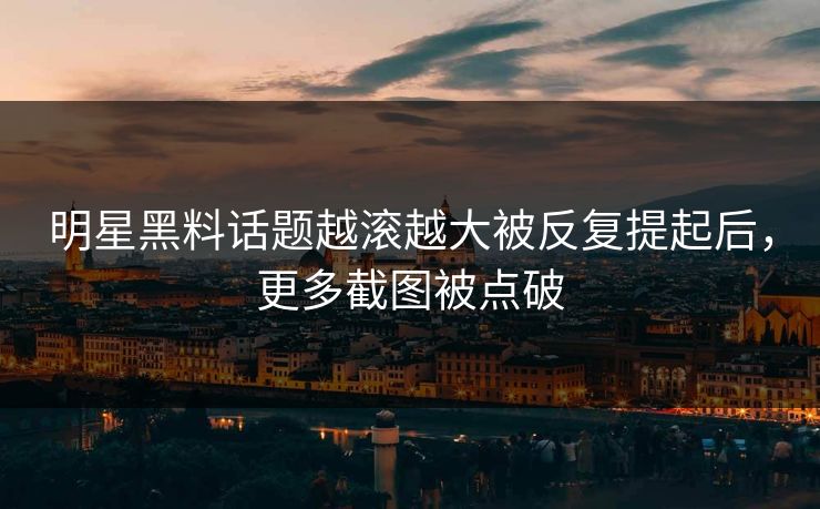 明星黑料话题越滚越大被反复提起后，更多截图被点破
